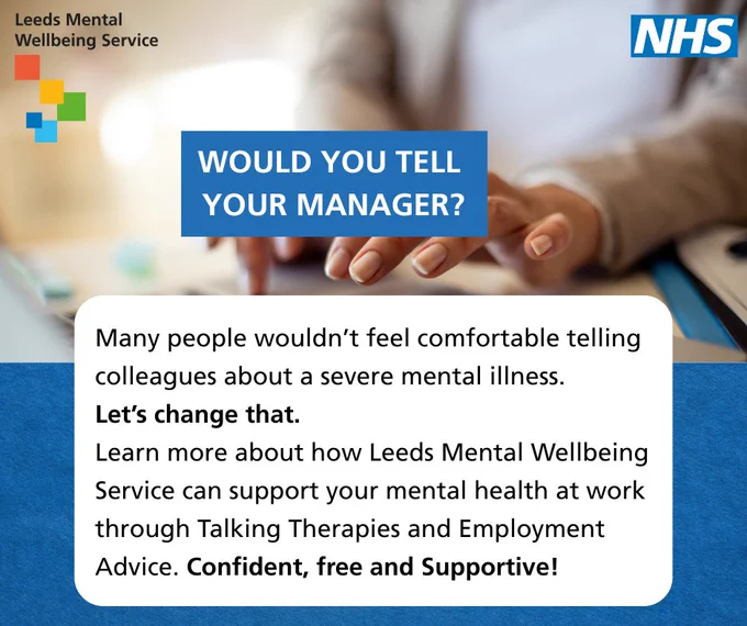 A graphic about mental health support from Leeds Mental Wellbeing Service asking, "Would you tell your manager?" with a supportive message.

Text reads:

WOULD YOU TELL YOUR MANAGER?

Many people wouldn’t feel comfortable telling colleagues about a severe mental illness. Let’s change that. Learn more about how Leeds Mental Wellbeing Service can support your mental health at work through Talking Therapies and Employment Advice. Confident, free and Supportive!