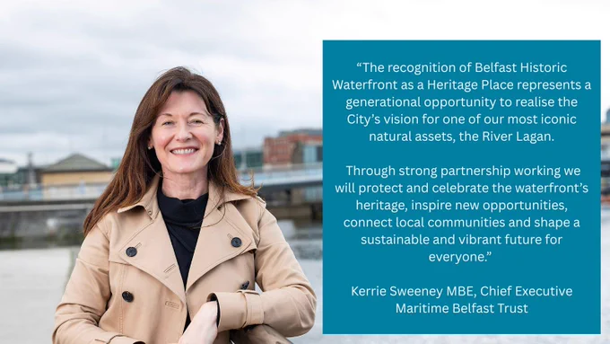 An image of Kerrie Sweeney from Maritime Belfast Trust standing next to the River Lagan with a bridge in the background. A text box on the right contains a quote that says The recognition of Belfast Historic Waterfront as a Heritage Place represents a generational opportunity to realise the City’s vision for one of our most iconic natural assets, the River Lagan. Through strong partnership working we will protect and celebrate the waterfront’s heritage, inspire new opportunities, connect local communities and shape a sustainable and vibrant future for everyone.” 

