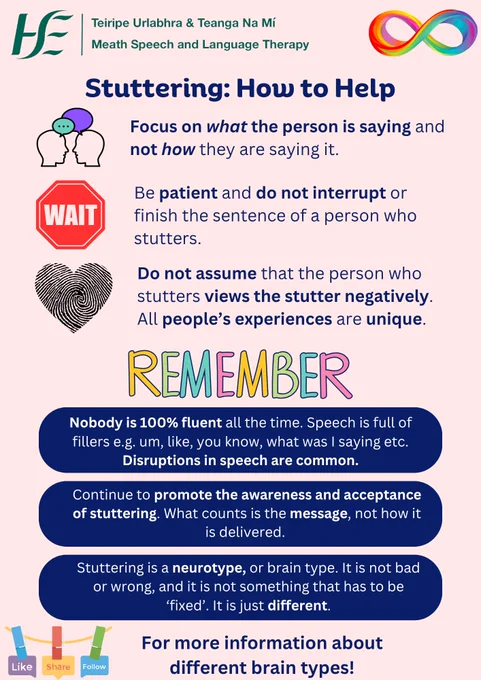 Title: Stuttering: How to Help

Text:
-Focus on what the person is saying, not how they are saying it.
-Be patient - do not interrupt or finish the sentence for someone.
-Do not assume that the person views their stutter as a bad thing. All people's experiences are unique.

Remember:
-Nobody is fluent all the time. Speech is full of fillers like 'um', 'you know', 'what was I saying'. 
-Continue to promote awareness and, most importantly, acceptance of stuttering. The most important thing is the message, not how it is delivered.
-Stuttering is a neurotype, or brain type. It is not wrong or bad, and it does not need to be 'fixed'. It is just different.
