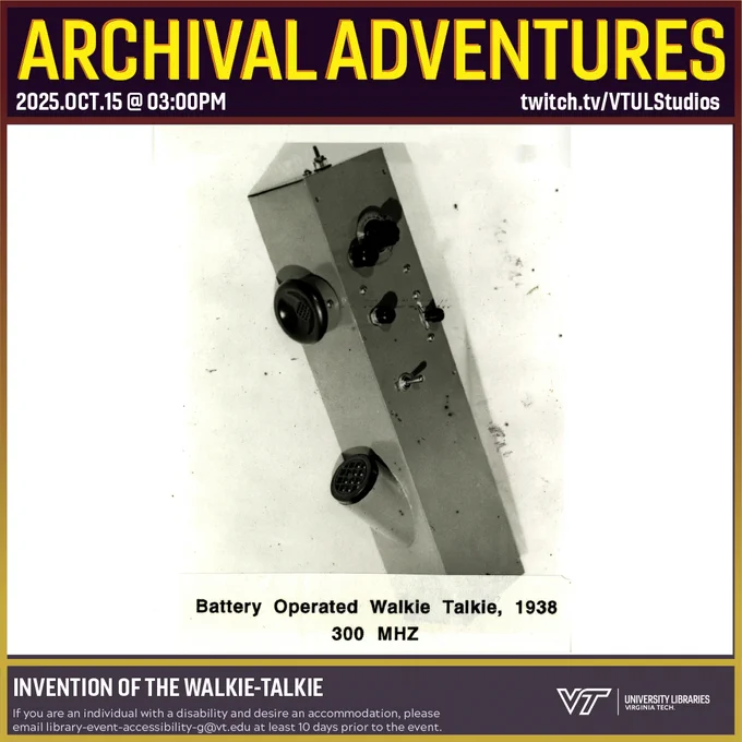 Promo for Archival Adventures Episode 2009, Invention of the Walkie Talkie, featuring a black and white photograph of an early walkie-talkie. It is a long rectangular metal box. On one side are various dials and switches. On another, there is an earpiece and a microphone similar to a telephone handset. It is captioned "Battery Operated Walkie Talkie, 1938, 300 MHZ". Instructions on accessibility accommodations are included at the bottom of the promo: If you are an individual with a disability and desire an accommodation, please email library-event-accessibility-g@vt.edu at least 10 days prior to the event.