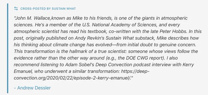 "John M. Wallace,known as Mike to his friends, is one of the giants in atmospheric sciences. He's a member of the U.S. National Academy of Sciences, and every atmospheric scientist has read his textbook, co-written with the late Peter Hobbs. In this post, originally published on Andy Revkin's Sustain What substack, Mike describes how his thinking about climate change has evolved—from initial doubt to genuine concern. This transformation is the hallmark of a true scientist: someone whose views follow the evidence rather than the other way around (e.g., the DOE CWG report). I also recommend listening to Adam Sobel's Deep Convection podcast interview with Kerry Emanuel, who underwent a similar transformation: https://deep-convection.org/2020/02/22/episode-2-kerry-emanuel/."