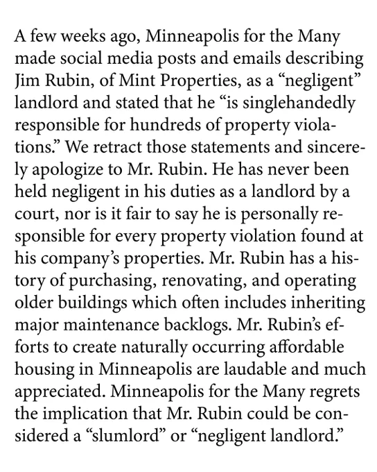 A few weeks ago, Minneapolis for the Many made social media posts and emails describing Jim Rubin, of Mint Properties, as a “negligent” landlord and stated that he “is singlehandedly responsible for hundreds of property violations.” We retract those statements and sincerely apologize to Mr. Rubin. He has never been held negligent in his duties as a landlord by a court, nor is it fair to say he is personally responsible for every property violation found at his company’s properties. Mr. Rubin has a history of purchasing, renovating, and operating older buildings which often includes inheriting major maintenance backlogs. Mr. Rubin’s efforts to create naturally occurring affordable housing in Minneapolis are laudable and much appreciated. Minneapolis for the Many regrets the implication that Mr. Rubin could be considered a “slumlord” or “negligent landlord.”