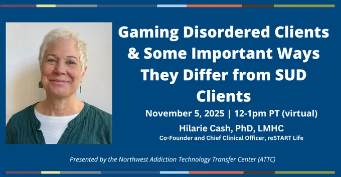 Gaming disordered clients and some important ways they differ from SUD clients. November 5, 2025, 12-1pm PT virtual. Hilarie Cash, PhD, LMCH, Co-Founder and Chief Clinical Officer, reSTART Life. Presented by the Northwest ATTC