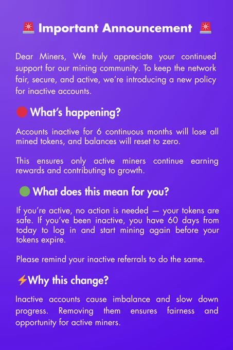 🚨 Important Announcement to All Miners 🚨

Dear Miners,

We truly appreciate your continued support for our mining community. To keep the network fair, secure, and active, we’re introducing a new policy for inactive accounts.

🔴 What’s happening?
Accounts inactive for 6 continuous months will lose all mined tokens, and balances will reset to zero.

This ensures only active miners continue earning rewards and contributing to growth.

🟢 What does this mean for you?
If you’re active, no action is needed — your tokens are safe.

If you’ve been inactive, you have 60 days from today to log in and start mining again before your tokens expire.

Please remind your inactive referrals to do the same.

⚡ Why this change?
Inactive accounts cause imbalance and slow down progress. Removing them ensures fairness and opportunity for active miners.

✅ Stay safe:
Open the app regularly and keep mining to protect your rewards.

We value every miner’s effort — stay active and keep growing with us! 💎