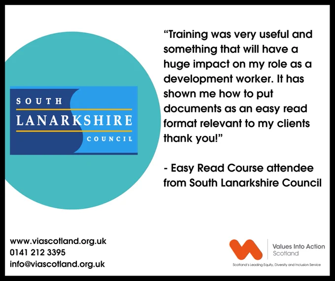 "Training was very useful and something that will have a huge impact on my role as a development worker. It has shown me how to put documents as an easy read format relevant to my clients, thank you!"
- Easy Read Course attendee
from South Lanarkshire Council

www.viascotland.org.uk
0141 212 3395
info@viascotland.org.uk

The South Lanarkshire Council logo is on the left, the VIAS logo is on the bottom right