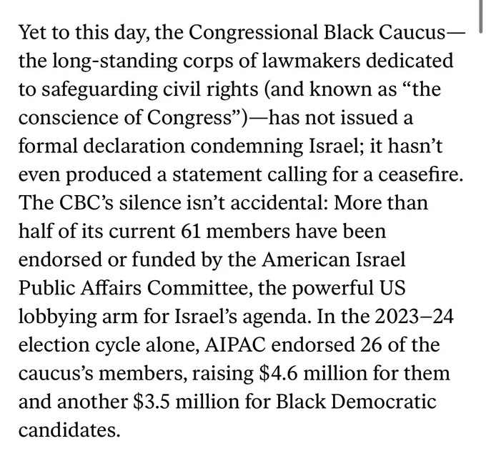 Yet to this day, the Congressional Black Caucus—the long-standing corps of lawmakers dedicated to safeguarding civil rights (and known as “the conscience of Congress”)—has not issued a formal declaration condemning Israel; it hasn’t even produced a statement calling for a ceasefire. The CBC’s silence isn’t accidental: More than half of its current 61 members have been endorsed or funded by the American Israel Public Affairs Committee, the powerful US lobbying arm for Israel’s agenda. In the 2023–24 election cycle alone, AIPAC endorsed 26 of the caucus’s members, raising $4.6 million for them and another $3.5 million for Black Democratic candidates.