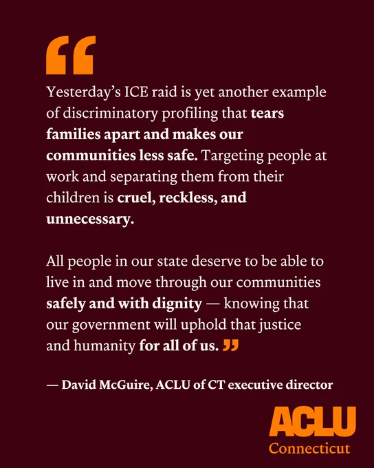 On a dark maroon rectangular background appears the following quote in white text from David McGuire, executive director of ACLU of CT: "Yesterday’s ICE raid is yet another example of discriminatory profiling that tears families apart and makes our communities less safe. Targeting people at work and separating them from their children is cruel, reckless, and unnecessary. All people in our state deserve to be able to live in and move through our communities safely and with dignity — knowing that our government will uphold that justice and humanity for all of us."