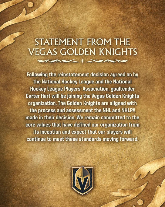 Statement from the Vegas Golden Knights: Following the reinstatement decision agreed on by the National Hockey League and the National Hockey League Players’ Association, goaltender Carter Hart will be joining the Vegas Golden Knights organization. The Golden Knights are aligned with the process and assessment the NHL and NHLPA made in their decision. We remain committed to the core values that have defined our organization from its inception and expect that our players will continue to meet these standards moving forward.