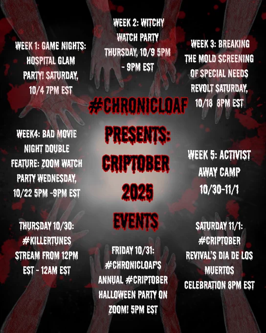 Image description: A dusty black box covered in smoke, thickest in the center, faux blood spatters submerge behind the smoke, outstretched, skinless arms frame the box. 

text reads: #Chronicloaf Presents: Criptober 2025 Events

Week 1- #ChronicLoaf Game Nights: Hospital Glam Party! 
Saturday, October 4th at 7pm est

Week 2- #ChronicLoaf's #Criptober Witchy Watch Party
Thursday, October 9th at 5pm - 9pm est

Week 3- #ChronicLoaf's Breaking the Mold Screening of Special Needs Revolt
Saturday, October 18th at 8pm Est 

Week 4- Bad Movie Night Double Feature: Zoom watch part
Wednesday, October 22nd at 5pm -9pm EST

Week 5- ACTIVIST AWAY CAMP 10/30-11/1

Thursday 10/30: #ChronicLoaf #KillerTunes stream from 12pm EST - 12am EST


Friday 10/31: #ChronicLoaf's Annual #Criptober Halloween Party on Zoom! at 5pm EST - 

Saturday 11/1: #CriptoberRevival's Dia De Los Muertos Celebration at 8pm EST
