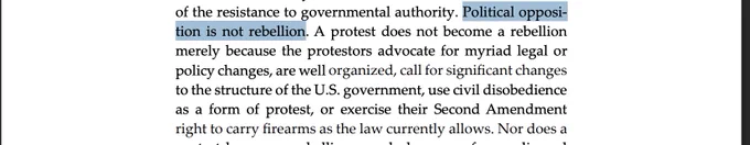 Political opposition is not rebellion. A protest does not become a rebellion
merely because the protestors advocate for myriad legal or
policy changes, are well organized, call for significant changes
to the structure of the U.S. government, use civil disobedience
as a form of protest, or exercise their Second Amendment
right to carry firearms as the law currently allows.
