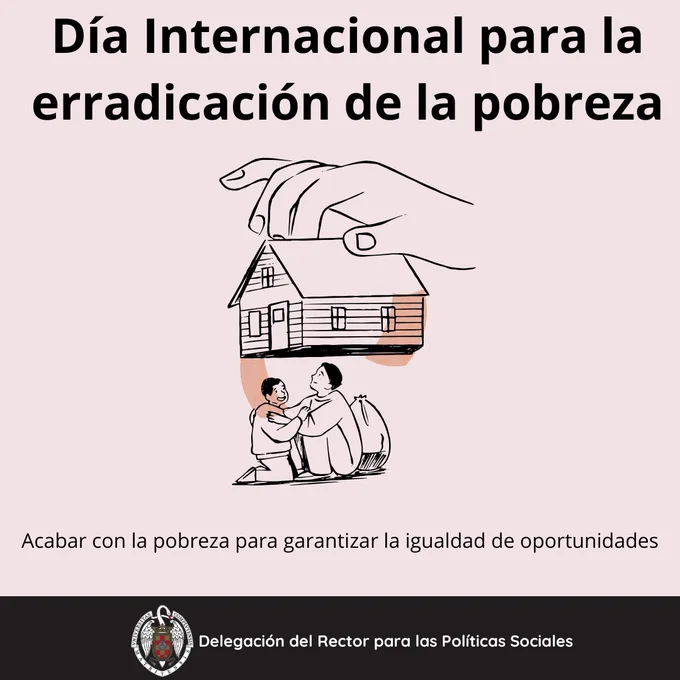 Día 17 de octubre día internacional para la erradicación de la pobreza. Fondo gris muy pálido y letra de color negro. Aparece la imagen de una mano agarrando una casa por el tejado y debajo hay una familia. Abajo del dibujo, se lee: "acabar con la pobreza para garantizar la igualdad de oportunidades". Abajo del todo en una franja negra aparece el logo de la universidad complutense y a su derecha, se lee: delegación del rector para las políticas sociales.