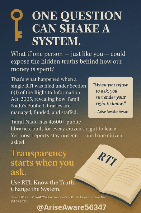 Headline (Top Center)
🗝️ “ONE QUESTION CAN SHAKE A SYSTEM.”

Main Message (Middle Section)
What if one person — just like you — could expose the hidden truths behind how our money is spent?

That’s what happened when a single RTI was filed under Section 6(1) of the Right to Information Act, 2005, revealing how Tamil Nadu’s Public Libraries are managed, funded, and staffed.

📚 Tamil Nadu has 4,600  public libraries, built for every citizen’s right to learn. Yet most reports stay unseen — until one citizen asked.

💡 Transparency starts when you ask.

Quote Box (Side / Highlight)

“When you refuse to ask, you surrender your right to know.”
— Arise Awake Aware

Bottom Call to Action
🗣️ Use RTI. Know the Truth. Change the System.

📜 Source: RTI No. 2117/A1/2025 — Directorate of Public Libraries, Tamil Nadu (14.07.2025)

X Page Handle:
🔗 @AriseAware56347