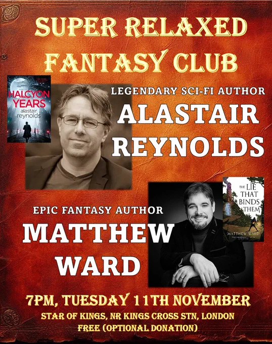 Promo for the event which reads:
Super Relaxed Fantasy Club
Legendary Sci-Fi Author
Alastair Reynolds
Epic Fantasy Author
Matthew Ward
7pm, Tuesday 11th NOVEMBER
Star of Kings, nr Kings Cross stn, London
Free (optional donation)
