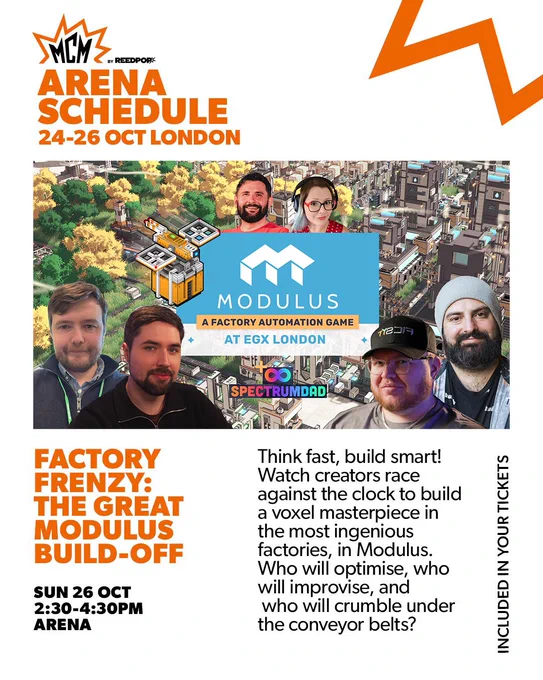 Poster for "Factory Frenzy: The Great Modulus Build-Off" at MCM London, featuring game creators' faces and a voxel factory.

Transcribed Text:

MCM by ReedPOP Arena Schedule 24-26 Oct London

Modulus A Factory Automation Game at EGX London SpectrumDad

Factory Frenzy: The Great Modulus Build-Off Sun 26 Oct 2:30-4:30PM Arena

Think fast, build smart! Watch creators race against the clock to build a voxel masterpiece in the most ingenious factories, in Modulus. Who will optimise, who will improvise, and who will crumble under the conveyor belts?

Included in your tickets.