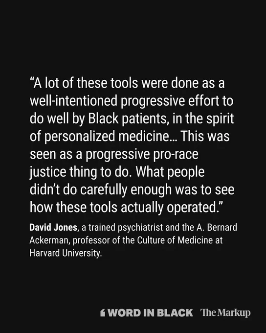 “A lot of these tools were done as a well-intentioned progressive effort to do well by Black patients, in the spirit of personalized medicine… This was seen as a progressive pro-race justice thing to do. What people didn’t do carefully enough was to see how these tools actually operated.”

David Jones, a trained psychiatrist and the A. Bernard Ackerman, professor of the Culture of Medicine at Harvard University.