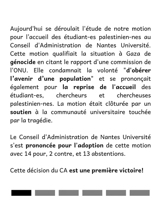 Aujourd'hui se déroulait l'étude de notre motion pour l’accueil des étudiant-es palestinien-nes au Conseil d'Administration de Nantes Université. Cette motion qualifiait la situation à Gaza de génocide en citant le rapport d'une commission de l'ONU. Elle condamnait la volonté "d'obérer l’avenir d’une population" et se prononçait également pour la reprise de l'accueil des étudiant-es, chercheurs et chercheuses palestinien-nes. La motion était clôturée par un soutien à la communauté universitaire touchée par la tragédie. 

Le Conseil d'Administration de Nantes Université s'est prononcée pour l'adoption de cette motion avec 14 pour, 2 contre, et 13 abstentions. 

Cette décision du CA est une première victoire!