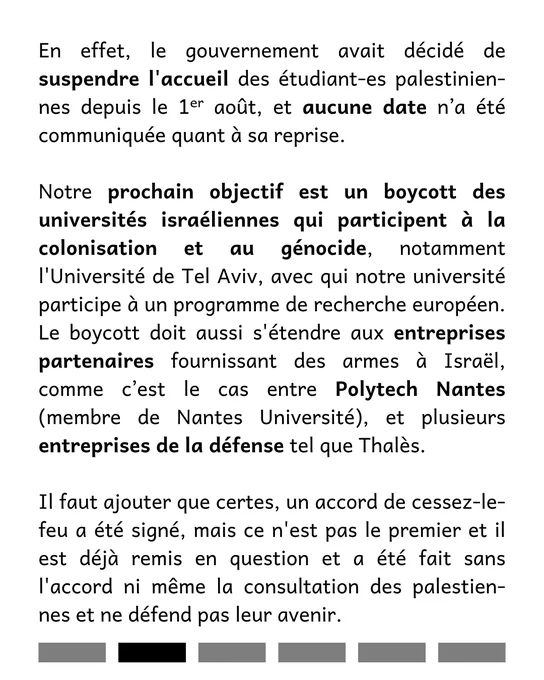 En effet, le gouvernement avait décidé de suspendre l'accueil des étudiant-es palestinien-nes depuis le 1ᵉʳ août, et aucune date n’a été communiquée quant à sa reprise. 

Notre prochain objectif est un boycott des universités israéliennes qui participent à la colonisation et au génocide, notamment l'Université de Tel Aviv, avec qui notre université participe à un programme de recherche européen. Le boycott doit aussi s'étendre aux entreprises partenaires fournissant des armes à Israël, comme c’est le cas entre Polytech Nantes (membre de Nantes Université), et plusieurs entreprises de la défense tel que Thalès.  

Il faut ajouter que certes, un accord de cessez-le-feu a été signé, mais ce n'est pas le premier et il est déjà remis en question et a été fait sans l'accord ni même la consultation des palestien-nes et ne défend pas leur avenir.