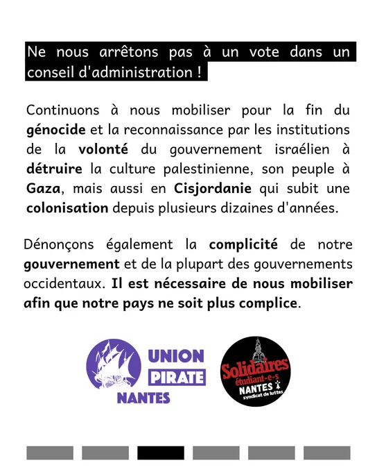 Ne nous arrêtons pas à un vote dans un conseil d'administration !
Continuons à nous mobiliser pour la fin du génocide et la reconnaissance par les institutions de la volonté du gouvernement israélien à détruire la culture palestinienne, son peuple à Gaza, mais aussi en Cisjordanie qui subit une colonisation depuis plusieurs dizaines d'années.
Dénonçons également la complicité de notre gouvernement et de la plupart des gouvernements occidentaux. Il est nécessaire de nous mobiliser afin que notre pays ne soit plus complice.
