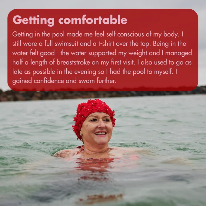 Image of a woman in water with a flowery swimming cap. Text reads, 'Getting comfortable - Getting in the pool made me feel self conscious of my body. I still wore a full swimsuit and a t-shirt over the top. Being in the water felt good - the water supported my weight and I managed half a length of breaststroke on my first visit. I also used to go as late as possible in the evening so I had the pool to myself. I gained confidence and swam further.'