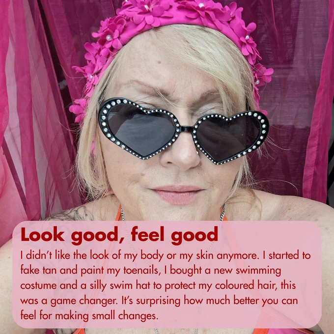 Image of a woman in a flowery swimming cap and sunglasses. Text reads, 'Look good, feel good - I didn’t like the look of my body or my skin anymore. I started to fake tan and paint my toenails, I bought a new swimming costume and a silly swim hat to protect my coloured hair, this was a game changer. It’s surprising how much better you can feel for making small changes.'