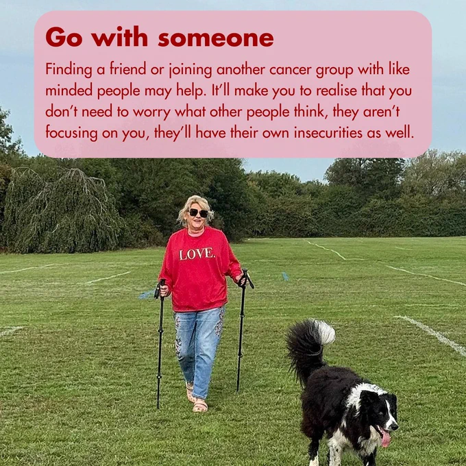 Image of a woman walking with walking poles, she walks with a dog. Text reads, Going with someone, 'Finding a friend or joining another cancer group with like minded people may help. It’ll make you to realise that you don’t need to worry what other people think, they aren’t focusing on you, they’ll have their own insecurities as well.'