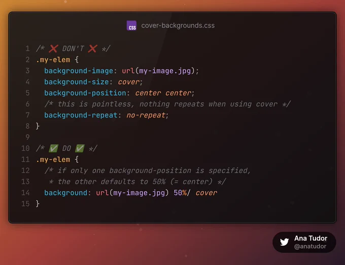 /* ❌ DON'T ❌ */
.my-elem {
  background-image: url(my-image.jpg);
  background-size: cover;
  background-position: center center;
  /* this is pointless, nothing repeats when using cover */
  background-repeat: no-repeat;
}

/* ✅ DO ✅ */
.my-elem {
  /* if only one background-position is specified, 
   * the other defaults to 50% (= center) */
  background: url(my-image.jpg) 50%/ cover
}