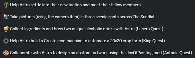 🌴 Help Astra settle into their new faction and meet their fellow members

📸 Take pictures (using the camera item) in three scenic spots across The Sundial

🍹 Collect ingredients and brew two unique alcoholic drinks with Astra (Lucero Quest)

⚙️ Help Astra build a Create mod machine to automate a 20x20 crop farm (King Quest)

🎨 Collaborate with Astra to design an abstract artwork using the JoyOfPainting mod (Antonia Quest)
