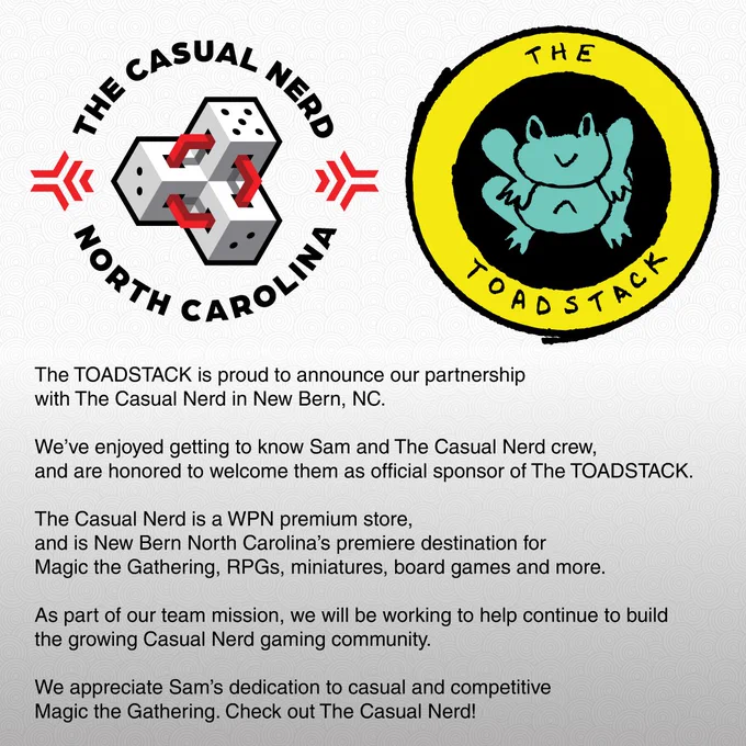 Announcement of the partnership between The Casual Nerd and The ToadStack. Logos for The Casual Nerd and The ToadStack plus the following text:
The TOADSTACK is proud to announce our partnershipwith The Casual Nerd in New Bern, NC.

We’ve enjoyed getting to know Sam and The Casual Nerd crew,and are honored to welcome them as official sponsor of The TOADSTACK. 

The Casual Nerd is a WPN premium store, and is New Bern North Carolina’s premiere destination for Magic the Gathering, RPGs, miniatures, board games and more. 

As part of our team mission, we will be working to help continue to build the growing Casual Nerd gaming community. We appreciate Sam’s dedication to casual and competitiveMagic the Gathering. Check out The Casual Nerd!

