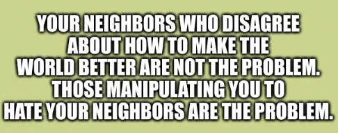 Your neighbors who disagree about how to make the world better are not the problem. Those manipulating you to hate your neighbors are the problem.