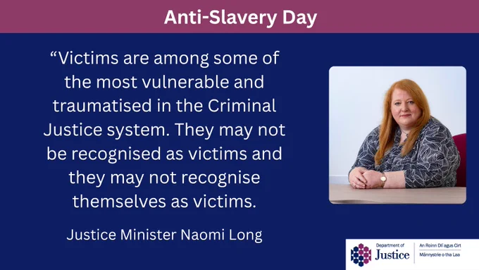 Department of Justice infographic with a photo of Justice Minister Naomi Long. It reads Anti-Slavery Day and has the following Ministerial quote "Victims are among some of the most vulnerable and traumatised in the Criminal Justice system. They may not be recognised as victims and they may not recognise themselves as victims." 