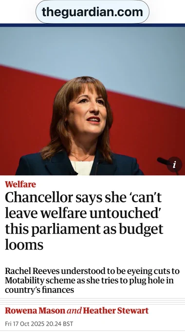 A Guardian headline reads: “Chancellor says she ‘can’t leave welfare untouched’ this parliament as budget looms.” Subheading: “Rachel Reeves understood to be eyeing cuts to Motability scheme as she tries to plug hole in country’s finances.” By Rowena Mason and Heather Stewart, dated Fri 17 Oct 2025.  
Full source: Rowena Mason and Heather Stewart, The Guardian, “Chancellor says she ‘can’t leave welfare untouched’ this parliament as budget looms,” 17 October 2025.  
Link: https://www.theguardian.com/politics/2025/oct/17/chancellor-says-she-cant-leave-welfare-untouched-this-parliament-ahead-of-tough-budget