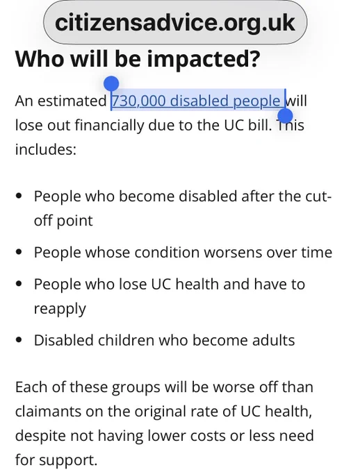 A Citizens Advice webpage headline asks: “Who will be impacted?” and states, “An estimated 730,000 disabled people will lose out financially due to the UC bill.” It lists groups affected: people who become disabled after the cut-off, whose condition worsens, who lose UC health and must reapply, and disabled children becoming adults.  
Full source: Citizens Advice, “Not so Universal: The two-tiered health element—how the Universal Credit Bill will create a two-tier benefit for disabled people,” 2025.  
Link: https://www.citizensadvice.org.uk/policy/publications/not-so-universal-the-two-tiered-health-element-how-the-universal-credit-bill/