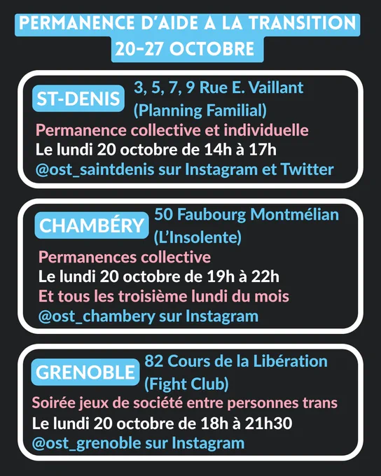St-Denis - 3, 5, 7, 9 Rue E. Vaillant (Planning Familial) :
Permanence collective le lundi 20 octobre de 14h à 17h.
@ost_saintdenis sur Instagram et Twitter
Chambéry - 50 Faubourg Montméliant (L'Insolente) :
Permanence collective le lundi 20 octobre de 19h à 22h.
@ost_chambery sur Instagram
Grenoble - 82 Cours de la Libération (Fight Club) : Soirée jeux de société entre personnes trans le lundi 20 octobre de 18h à 21h30. @ost_grenoble sur Instagram