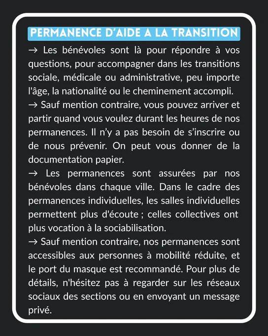 PERMANENCE D'AIDE A LA TRANSITION
→ Les bénévoles sont là pour répondre à vos questions, pour accompagner dans les transitions sociale, médicale ou administrative, peu importe l'âge, la nationalité ou le cheminement accompli.
→ Sauf mention contraire, vous pouvez arriver et partir quand vous voulez durant les heures de nos permanences. Il n'y a pas besoin de s'inscrire ou de nous prévenir. On peut vous donner de la documentation papier.
→ Les permanences sont assurées par nos bénévoles dans chaque ville. Dans le cadre des permanences individuelles, les salles individuelles permettent plus d'écoute; celles collectives ont plus vocation à la sociabilisation.
→ Sauf mention contraire, nos permanences sont accessibles aux personnes à mobilité réduite, et le port du masque est recommandé. Pour plus de détails, n'hésitez pas à regarder sur les réseaux sociaux des sections ou en envoyant un message privé.