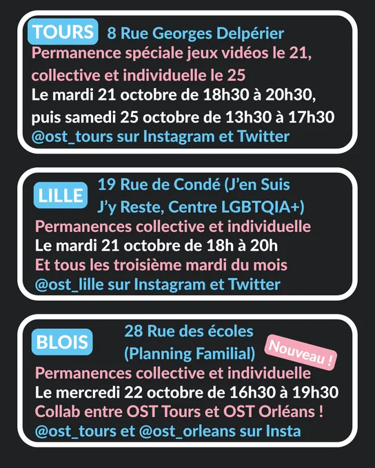 Tours - 8 Rue Georges Delpérier (L'Engrenage) :
permanence spéciale jeux vidéos, le mardi 21 octobre de 18h30 à 20h30. @ost_tours sur Instagram et Twitter
Lille - 19 Rue de Condé (J'en Suis J'y Reste, Centre LGBTQIA ) : permanence individuelle, le mardi 21 octobre de 18h à 20h, et tous les troisième mardi du mois. @ost_lille sur Instagram et Twitter
Tours - 8 Rue Georges Delpérier (L'Engrenage) :
permanence collective, le samedi 25 octobre de 13h30 à 17h30. @ost_tours sur Instagram et Twitter