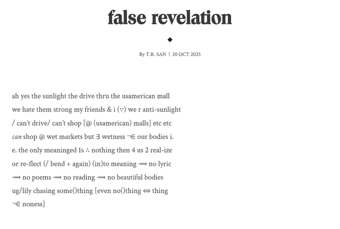 false revelation

ah yes the sunlight the drive thru the usamerican mall
we hate them strong my friends & i (∵) we r anti-sunlight
/ can’t drive/ can’t shop [@ (usamerican) malls] etc etc 
can shop @ wet markets but ∃ wetness ¬∈ our bodies i.
e. the only meaninged 1s ∴ nothing then 4 us 2 real-ize 
or re-flect (/ bend   again) (in)to meaning ⟿ no lyric
⟿ no poems ⟿ no reading ⟿ no beautiful bodies
ug/lily chasing some()thing [even no()thing ⇔ thing
¬∈ noness]