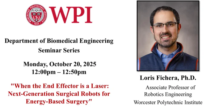 The left side of the image has the WPI seal and additional seminar information: “Department of Biomedical Engineering Seminar Series, Monday, October 20, 2025 , 12:00 pm – 12:50 pm, “When the End Effector is a Laser: Next-Generation Surgical Robots for Energy-Based Surgery”.

The right side of the image has Dr. Loris Fichera’s headshot. Dr. Fichera is smiling at the camera against a gray background. He has short dark hair and dark facial hair. He is wearing a light blue collared, button-down shirt under a dark blue vest with red piping around the edges. He is also wearing glasses. Dr. Fichera’s name and affiliation are under the headshot: “Loris Fichera, Ph.D. Associate Professor of Robotics Engineering, Worcester Polytechnic Institute”.

