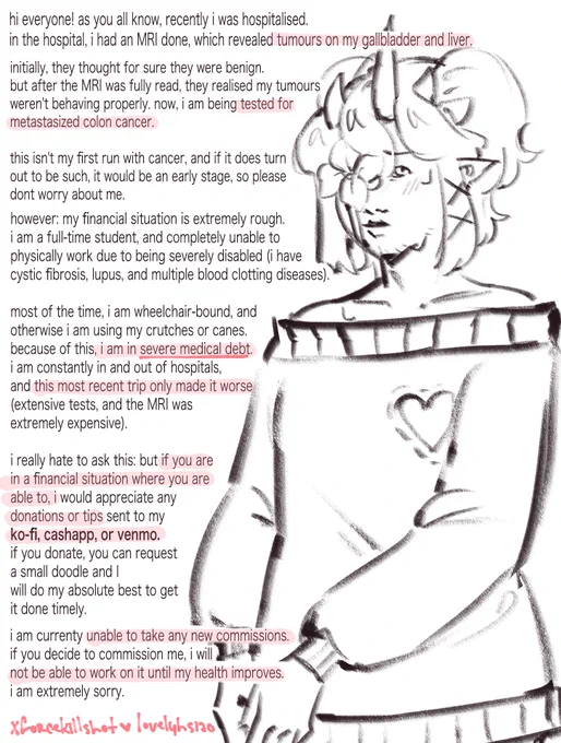 ENTIRE TEXT CANNOT FIT, SO HERE IS A SUMMARY:
when hospitalised, I had an MRI that showed tumours in my gallbladder and liver. i'm being tested for colon cancer because of it. i am out of a job, due to being severely disabled, and can only work from home. 
my recent hospitalizations have furthered my medical debt, and i am asking for any tips people are financially able to provide to me, in hopes of paying off at least some of my bills and being able to afford the medication i need.

thank you