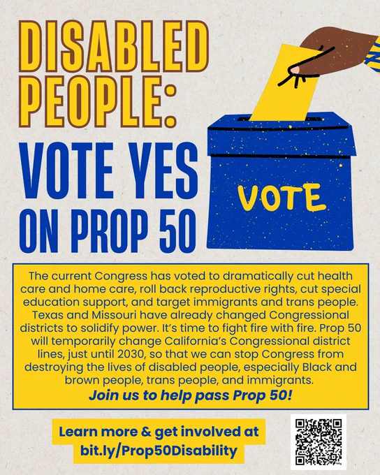 Heading reads Disabled People: Vote Yes on Prop 50, next to a graphic of a dark-skinned hand putting a ballot in a voting box. Text reads: The current Congress has voted to dramatically cut health care and home care, roll back reproductive rights, cut special education support, and target immigrants and trans people. Texas and Missouri have already changed Congressional districts to solidify power. It’s time to fight fire with fire. Prop 50 will temporarily change California’s Congressional district lines, just until 2030, so that we can stop Congress from destroying the lives of disabled people, especially Black and brown people, trans people, and immigrants. Let’s pass Prop 50! Learn more & get involved at bit.ly/Prop50Disability. 