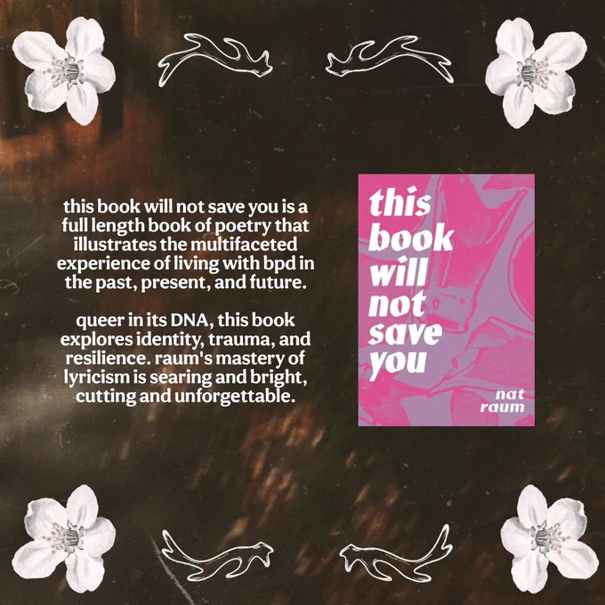 this book will not save you by nat raum (@gr8earlofhell) is a full length book of poetry that illustrates the multifaceted experience of living with bpd in the past, present, and future.

queer in its DNA, this book explores identity, trauma, resilience. raum's mastery of lyricism is searing and bright, cutting and unforgettable. 