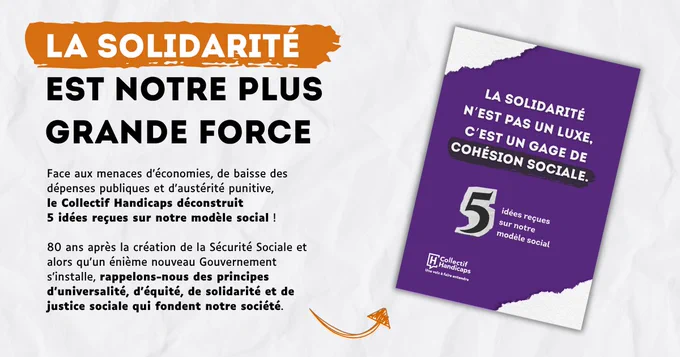 La solidarité est notre plus grande force. 
Face aux menaces d’économies, de baisse des dépenses publiques et d’austérité punitive, le Collectif Handicaps déconstruit 5 idées reçues sur notre modèle social !
80 ans après la création de la Sécurité Sociale et alors qu’un énième nouveau Gouvernement s’installe, rappelons-nous des principes d’universalité, d’équité, de solidarité et de justice sociale qui fondent notre société.