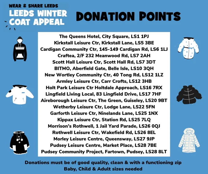 Wear and Share Leeds. Leeds Winter Coat Appeal Donation Points  The Queens Hotel, City Square, LS1 1PJ  Kirkstall Leisure Ctr, Kirkstall Lane, LS5 3BE  Cardigan Community Ctr, 145-149 Cardigan Rd, LS6 1LJ  Craftea, 2/F 232 Meanwood Rd, LS7 2AH  Scott Hall Leisure Ctr, Scott Hall Rd, LS7 3DT  BITMO, Aberfield Gate, Belle Isle, LS10 3QH  New Wortley Community Ctr, 40 Tong Rd, LS12 1LZ  Armley Leisure Ctr, Carr Crofts, LS12 3HB Holt Park Leisure Ctr Holtdale Approach, LS16 7RX Lingfield Living Local, 83 Lingfield Drive, LS17 7HF  Aireborough Leisure Ctr, The Green, Guiseley, LS20 9BT  Wetherby Leisure Ctr, Lodge Lane, LS22 5FN  Garforth Leisure Ctr, Ninelands Lane, LS25 1NX  Kippax Leisure Ctr, Station Rd, LS25 7LQ  Morrison's Rothwell, 1 Jail Yard Parade, LS26 0QJ  Rothwell Leisure Ctr, Wakefield Rd, LS26 8EL  Morley Leisure Centre, Queensway, LS27 9JP  Pudsey Leisure Centre, Market Place, LS28 7BE Pudsey Community Project, Fartown, Pudsey, LS28 8LT