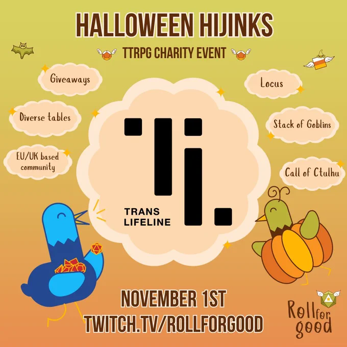 A gradient green to orange background. Font in brown colours. Title reads Halloween Hijinks, with TTRPG charity event as a smaller sub title, surrounded by candy corn coloured d20 dice. 7 pastel orange clouds float beneath it. The big central one shows the logo of Trans Lifeline. The six smaller clouds, three on each side, read Giveaways, Diverse Tables & EU/UK based community on the left and Locus, Stack of Goblins, Call of Ctulhu on the right. Underneath, in the same font as the title, text raeds November 1st, twitch.tv/rollforgood. Bottom left our mascot Birbington, a blue bird, excitedly carries a stack of dice in his wings. Bottom right Birbington is tinted green, wearing a pumpkin costume. Underneath the Roll for Good autumnal logo stands.