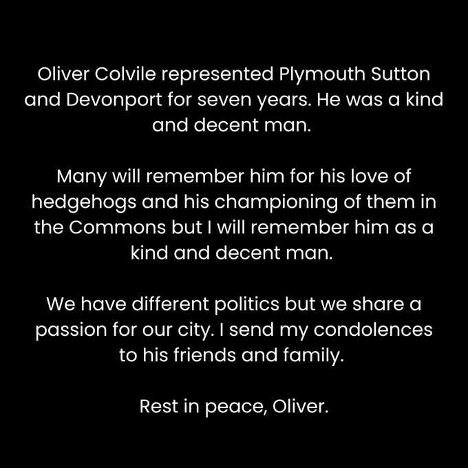 Oliver Colvile represented Plymouth Sutton and Devonport for seven years. He was a kind and decent man. Many will remember him for his love of hedgehogs and his championing of them in the Commons but I will remember him as a kind and decent man. 

We have different politics but we share a passion for our city. I send my condolences to his friends and family. Rest in peace, Oliver.