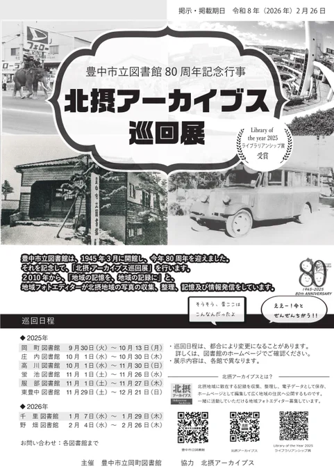 「豊中市立図書館80周年記念行事　北摂アーカイブス巡回展」のチラシ

Library of the Year ライブラリアンシップ賞受賞

豊中市立図書館は、1945年3月に開館し、今年80周年を迎えました。
それを記念して、「北摂アーカイブス巡回展」を行います。
2010年から、「地域の記憶を、地域の記録に」と、地域フォトエディターが北摂地域の写真の収集、整理、記憶及び情報発信をしています。

巡回日程
2025年
岡町図書館　9月30日（火曜）から10月13日（月曜）
庄内図書館　10月1日（水曜）から10月30日（木曜）
高川図書館　10月1日（水曜）から11月30日（日曜）
蛍池図書館　11月1日（土曜）から11月26日（水曜）
服部図書館　11月1日（土曜）から11月27日（木曜）
東豊中図書館　11月29日（土曜）から12月21日（日曜）
2026年
千里図書館　1月7日（水曜）から1月29日（木曜）
野畑図書館　2月4日（水曜）から2月26日（木曜）

※ 各館の開館時間内に、ご覧いただけます。
※ 巡回日程は、都合により変更になることがあります。
※ 展示内容は、各館で異なります。