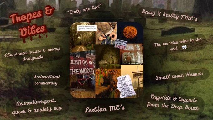 Tropes & Vibes:
“Only one bed”
Abandoned houses & creepy dockyards
Sociopolitical commentary 
Neurodivergent, queer & anxiety rep
Lesbian MC’s
Cryptids & legends from the Deep South
Small town horror
The monster wins in the end . . . 
Sassy x Stabby FMC’s

Central moodboard:
Swamp pictures, an orange moon, flannels, heart-shaped carabiners, a “don’t go into the woods” sign, girls kissing, a religious sign, a blue truck in a field
