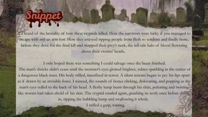 Snippet from HEART OF THE BAYOU:

I'd heard of the brutality of how these cryptids killed. How the survivors were lucky if you managed to escape with only an arm lost. How they enjoyed ripping people from flesh to tendons and finally bone, before they dove for the final kill and snapped their prey's neck, the tell-tale halo of blood flowering above their victims' heads

I only hoped there was something I could salvage once the beast finished.
The man's shrieks didn't cease until the monster's eyes glowed brighter, rubies sparkling in the center of a dangerous black mass. His body stilled, transfixed in terror. A silent scream began to pry his lips apart as if drawn by an invisible force. I winced, the sounds of bones clicking, dislocating, and popping as the man's eyes rolled to the back of his head. A fleshy lump burst through his shirt, pulsating and twisting like worms had taken ahold of his skin.