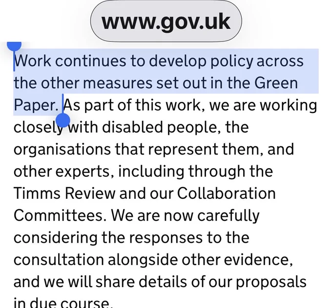 Screenshot from a government consultation response shows the highlighted line: “Work continues to develop policy across the other measures set out in the Green Paper.” The surrounding text claims collaboration with disabled people, organisations, experts, the Timms Review, and consultation responses.  Link : https://www.gov.uk/government/consultations/pathways-to-work-reforming-benefits-and-support-to-get-britain-working-green-paper/outcome/government-response-to-the-pathways-to-work-consultation