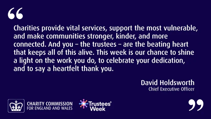 Quote from David Holdsworth, Chief Executive Officer: "Charities provide vital services, support the most vulnerable, and make communities stronger, kinder, and more connected. And you - the trustees - are the beating heart that keeps all of this alive. This week is our change to shine a light on the work you do, to celebrate your dedication, and to say a heartfelt thank you."