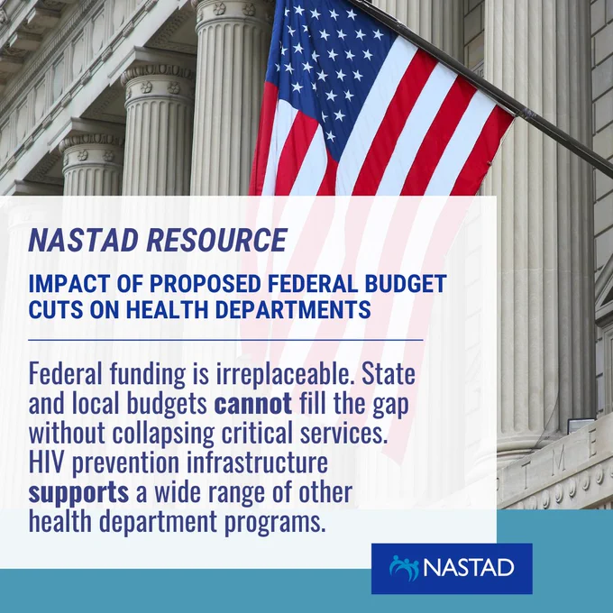 NASTAD Resource: Impact of Proposed Federal Budget Cuts on Health Departments. Federal funding is irreplaceable. State and local budgets cannot fill the gap without collapsing critical services.  HIV prevention infrastructure  supports a wide range of other health department programs. Post by NASTAD. Image of U.S. Capitol with American flag in foreground. 